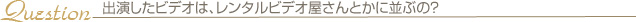 出演したビデオは、レンタルビデオ屋さんとかに並ぶの？